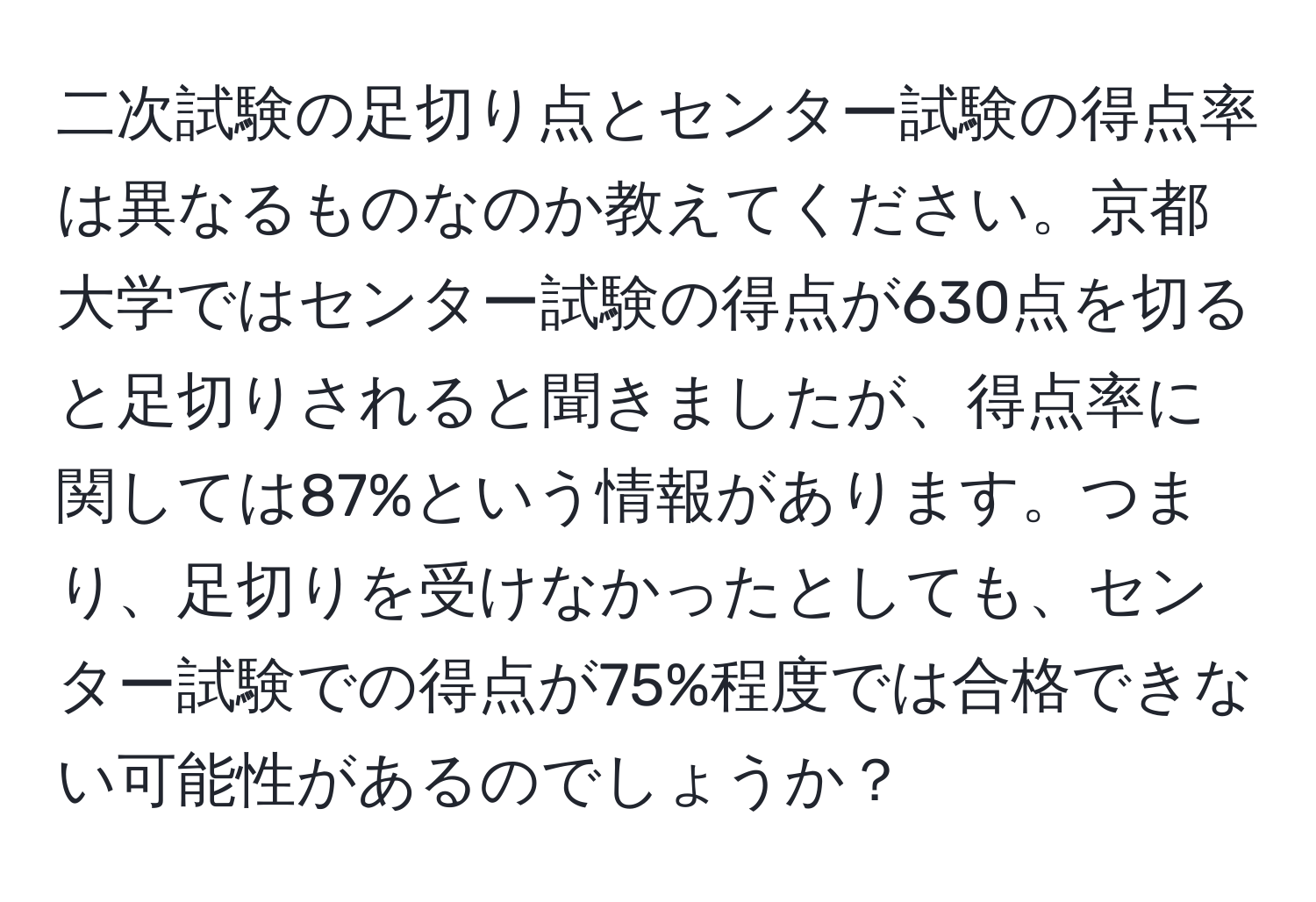 二次試験の足切り点とセンター試験の得点率は異なるものなのか教えてください。京都大学ではセンター試験の得点が630点を切ると足切りされると聞きましたが、得点率に関しては87%という情報があります。つまり、足切りを受けなかったとしても、センター試験での得点が75%程度では合格できない可能性があるのでしょうか？