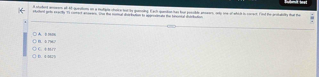 Submit test
A student answers all 48 questions on a multiple-choice test by guessing. Each question has four possible answers, only one of which is correct. Find the probability that the
student gets exactly 15 correct answers. Use the normal distribution to approximate the binomial distribution
A. 0.0606
B. 0.7967
C. 0.8577
D. 0.0823