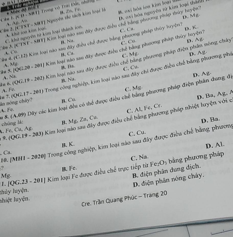 Mức độ BIE1  ç
câul lCD= SBT  Trong vô Trải Đất, nhữ
D. Mg.
A Ajh Alh B. Zn、 Fe.
A. khử ion kim loại. B. oxi hóa ion kịm loại I
Cân 2. |CTST=SBT| N_2u yên tắc tách kim loại là
C. khử nguyên tử kim loại thành ion D. oxi hóa nguyên tử kim loại thành
Cân 3 1cis 1:Sut 1 Kim loại nào sau đây được điều chế bằng phương pháp thủy luyện?
n. Na. C. Ca
D. K.
C. Cu.
D. Ag.
S u  4 (C.12) Kim loại nào sau đây điều chế được bằng phương pháp thủy luyện?
Sâu 5. [Q G.20-201| Kim loại nào sau đây được điều chế bằng phương pháp thủy luyện?
A、 Cu.
B. Ca D. Ag.
C. Mg.
âu 6. ( QG.19-202) Kim loại nào sau đây được điều chế bằng phương pháp điện phân nóng chảy
A. MF
A, Na. B. Ba.
C. Cu.
D. Ag.
îu 7. (QG.17 -201) Trong công nghiệp, kim loại nào sau đây chi được điều chế bằng phương phá
A.Fe. B. Na.
C. Mg.
D. Ba, Ag, A
u 8. (A.09) Dãy các kim loại đều có thể được điều chế bằng phương pháp điện phân dung dị
ân nóng chảy?
A. Fe. B. Cu.
D. Ba.
9. (QG.19 - 203) Kim loại nào sau đây được điều chế bằng phương pháp nhiệt luyện với ở
chúng là:
B. Mg, Zn, Cu. C. Al, Fe, Cr.. Fe, Cu, Ag.
C. Cu.
10. [MH1 - 2020] Trong công nghiệp, kim loại nào sau đây được điều chế bằng phươn
B. K.
D. Al.
, Ca.
C. Na.
2 B. Fe.
1. [QG.23 - 201] Kim loại Fe được điều chế trực tiếp từ Fe_2O_3 bằng phương pháp
Mg.
B. điện phân dung dịch.
D. điện phân nóng chảy.
thủy luyện.
Cre. Trần Quang Phúc - Trang 20
nhiệt luyện.