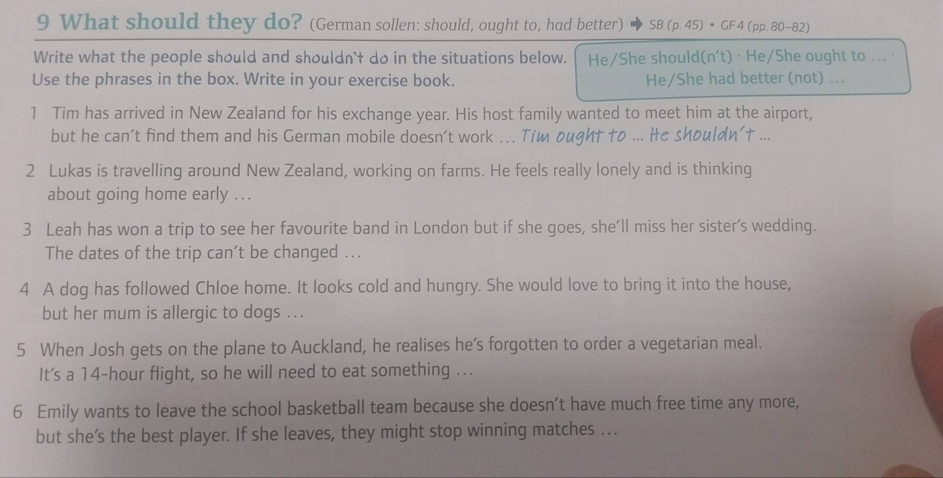 What should they do? (German sollen: should, ought to, had better) 、 SB (p. 45) • GF 4 (pp. 80-82) 
Write what the people should and shouldn't do in the situations below. He/She should(n't) · He/She ought to ... · 
Use the phrases in the box. Write in your exercise book. He/She had better (not) ... 
1 Tim has arrived in New Zealand for his exchange year. His host family wanted to meet him at the airport, 
but he can't find them and his German mobile doesn't work ... Tim ought to ... He shouldn't ... 
2 Lukas is travelling around New Zealand, working on farms. He feels really lonely and is thinking 
about going home early ... 
3 Leah has won a trip to see her favourite band in London but if she goes, she'll miss her sister's wedding. 
The dates of the trip can’t be changed .. 
4 A dog has followed Chloe home. It looks cold and hungry. She would love to bring it into the house, 
but her mum is allergic to dogs ... 
5 When Josh gets on the plane to Auckland, he realises he’s forgotten to order a vegetarian meal. 
It's a 14-hour flight, so he will need to eat something ... 
6 Emily wants to leave the school basketball team because she doesn’t have much free time any more, 
but she’s the best player. If she leaves, they might stop winning matches ...