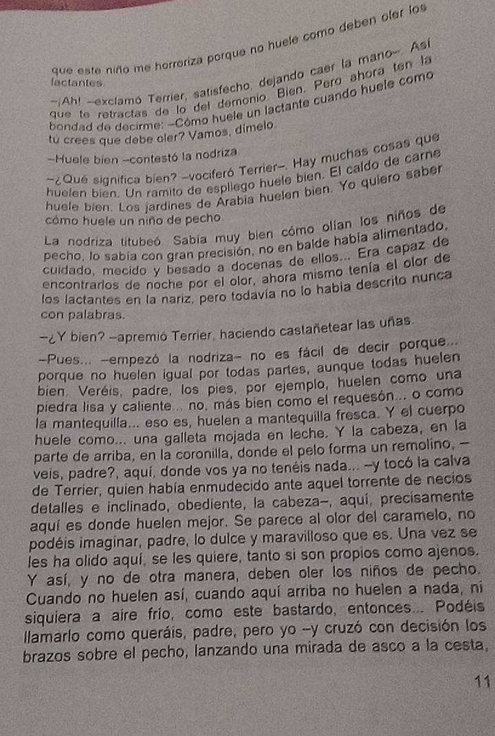 que este niño me horreriza porque no huele como deben oler lo
-Ah! -exclamó Terrier, satisfecho, dejando caer la mano-. As
lactantes
que te retractas de lo del demonio. Bien. Pero ahora ten la
bondad de decirme: -Cómo huele un lactante cuando huele como
tú crees que debe oler? Vamos, dímelo
-Huele bien -contestó la nodriza
~¿Qué significa bien? -vociferó Terrier-. Hay muchas cosas que
huelen bien. Un ramito de espliego huele bien. El caldo de carne
huele bien. Los jardines de Arabia huelen bien. Yo quiero saber
cómo huele un niño de pecho
La nodriza títubeó. Sabía muy bien cómo olian los niños de
pecho, lo sabía con gran precisión, no en balde había alimentado,
cuidado, mecido y besado a docenas de ellos... Era capaz de
encontrarlos de noche por el olor, ahora mismo tenía el olor de
los lactantes en la nariz, pero todavía no lo había descrito nunca
con palabras.
--2 Y bien? -apremió Terrier, haciendo castañetear las uñas.
-Pues... -empezó la nodriza- no es fácil de decir porque...
porque no huelen igual por todas partes, aunque todas huelen
bien. Veréis, padre, los pies, por ejemplo, huelen como una
piedra lisa y caliente... no, más bien comó el requesón... o como
la mantequilla... eso es, huelen a mantequilla fresca. Y el cuerpo
huele como... una galleta mojada en leche. Y la cabeza, en la
parte de arriba, en la coronilla, donde el pelo forma un remolino, —
veis, padre?, aquí, donde vos ya no tenéis nada... --y tocó la calva
de Terrier, quien había enmudecido ante aquel torrente de necios
detalles e inclinado, obediente, la cabeza-, aquí, precisamente
aquí es donde huelen mejor. Se parece al olor del caramelo, no
podéis imaginar, padre, lo dulce y maravilloso que es. Una vez se
les ha olido aquí, se les quiere, tanto si son propios como ajenos.
Y así, y no de otra manera, deben oler los niños de pecho.
Cuando no huelen así, cuando aquí arriba no huelen a nada, ni
siquiera a aire frío, como este bastardo, entonces... Podéis
llamarlo como queráis, padre, pero yo -y cruzó con decisión los
brazos sobre el pecho, lanzando una mirada de asco a la cesta,
11