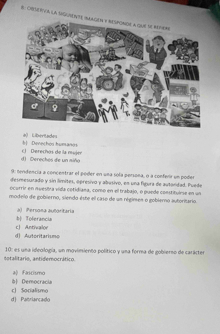 8: OBSERVA LA SIGUIENTE I
a) Libertades
b) Derechos humanos
c) Derechos de la mujer
d) Derechos de un niño
9: tendencia a concentrar el poder en una sola persona, o a conferir un poder
desmesurado y sin límites, opresivo y abusivo, en una figura de autoridad. Puede
ocurrir en nuestra vida cotidiana, como en el trabajo, o puede constituirse en un
modelo de gobierno, siendo éste el caso de un régimen o gobierno autoritario.
a) Persona autoritaria
b) Tolerancia
c) Antivalor
d) Autoritarismo
10: es una ideología, un movimiento político y una forma de gobierno de carácter
totalitario, antidemocrático.
a) Fascismo
b) Democracia
c) Socialismo
d) Patriarcado