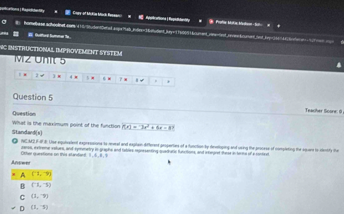 pplications| Rapididentity Copy of McKie Mock Researci Applications | Rapididentity Profile: McKie, Madison - Sch
b homebase.schoolnet.com/410/StudentDetail.aspx?tab_index=3&student_key=1760051&current_view=test_review&current_test_key=2661442&referrer=-92fmene> 
Links Guilford Summer Te...
NC INSTRUCTIONAL IMPROVEMENT SYSTEM
MZ Unit 5
1 x 2 3 × 4 x 5 × 6 x B )
Question 5
Question
Teacher Score: 9
What is the maximum point of the function f(x)=-3x^2+6x-8
Standard(s)
◎ NC.M2.F-IF.8: Use equivalent expressions to reveal and explain different properties of a function by developing and using the process of completing the square to identify the
zeros, extreme vallues, and symmetry in graphs and tables representing quadratic functions, and interpret these in terms of a context.
Other questions on this standard: 1, 6 , 8 , 9
Answer
x A (^-1,^-9)
B (^-1,^-5)
C (1,-9)
D (1,^-5)