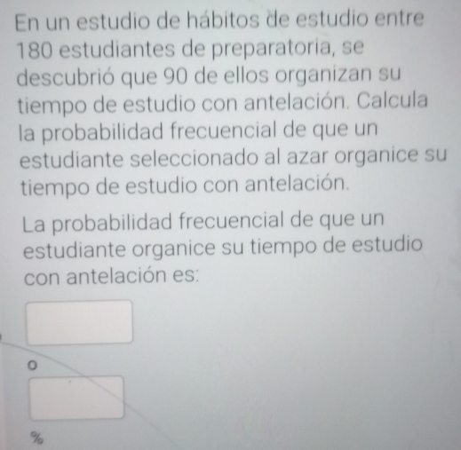 En un estudio de hábitos de estudio entre
180 estudiantes de preparatoria, se 
descubrió que 90 de ellos organizan su 
tiempo de estudio con antelación. Calcula 
la probabilidad frecuencial de que un 
estudiante seleccionado al azar organice su 
tiempo de estudio con antelación. 
La probabilidad frecuencial de que un 
estudiante organice su tiempo de estudio 
con antelación es: 
。
%