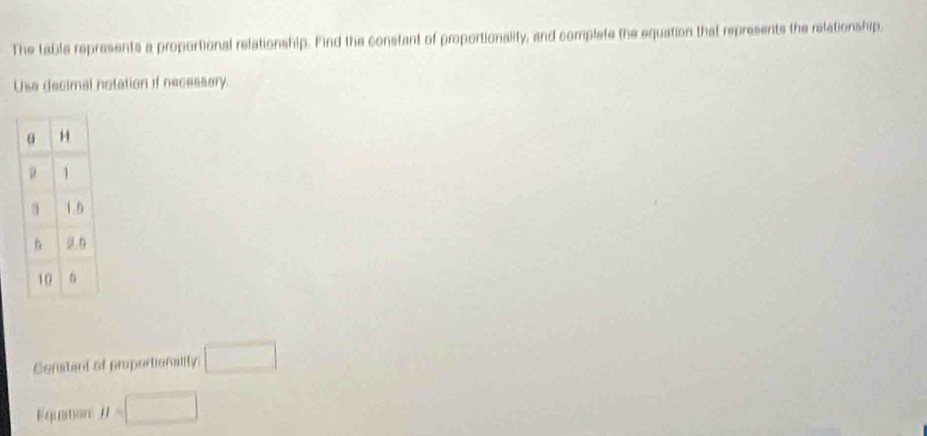 The table represents a proportional relationship. Find the constant of proportionality, and complete the equation that represents the relationship. 
Usa decimal notation if necessery. 
Constant of proportionalily □ 
Equation H=□