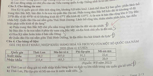 d) Lao động nhập cư chủ yếu của các Tiểu vương quốc A-rập Thống nhất là từ các h
Câu 3. Cho thông tin sau:
Hoa Kỳ là quốc gia có diện tích rộng lớn, khoảng 9, 8 triệu km2. Lãnh thổ Họa Kỳ bao gồm: phần lãnh thổ
trung tâm Bắc Mỹ, bán đảo A-la-xea và quân đảo Ha-oai. Phần trung tâm Bắc Mĩ kéo dài từ khoảng vĩ độ
25°B đến vĩ độ 49°B và tử khoảng kinh độ 67°T đến kinh độ 125°T ' A-la-xca là bán đảo rộng lớn ở Tây Bắc
châu Mỹ. Quần dảo Ha-oai nằm giữa Thái Bình Dương. Lãnh thổ rộng lớn, thiên nhiên phân hóa, tạo điều
kiện phát triển kinh tế đa dạng”
a) Phần trung tâm Bắc Mỹ chủ yếu nằm trong đới khí hậu ôn đới và cận nhiệt.
b) Bán đảo A-la-xca nằm ở phía tây nam của Bắc Mỹ, có địa hình chủ yếu là đồi núi,
c) Hoa Kỳ nằm hoàn toàn ở bán cầu Đông.
d) Quần đảo Ha-oai nằm giữa Thái Bình Dương, là địa điểm thu hút khách du lịch.
Câu 4. Cho băng số liệu:
Giá trị xuÁt KhÁu, nhập khÂu hàng hoá và dịch vụ của một số quốc Gia năm
a) Thái Lan có tổng giá trị xuất nhập khẩu hàng hóa và dịch vụ lớn nhất trong các quốc gia kể trên.
b) Thái Lan, Phi-lip-pin và Mi-an-ma là nước xuất siêu._
Trang 2 / 3