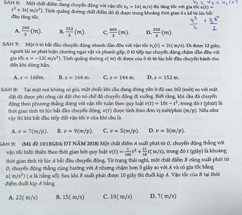 SAH 6: Một chất điểm đang chuyển động với vận tốc v_0=16(m/s) thì tăng tốc với gia tốc a(t)=
t^2+3t(m/s^2). Tính quãng đường chất điểm đó đi được trong khoảng thời gian 4 s kể từ lúc bắt
đầu tăng tốc.
A.  160/3 (m). B.  352/3 (m). C.  400/3 (m). D.  250/3 (m).
SAH 7: Một ô tô bắt đầu chuyển động nhanh dần đều với vận tốc v_1(t)=2t(m/s). Đi được 12 giây,
người lái xe phát hiện chướng ngại vật và phanh gấp, ô tô tiếp tục chuyến động chậm dân đều với
gia tốc a=-12(m/s^2). Tính quãng đường s( m) đi được của ô tô từ lúc bắt đầu chuyển bánh cho
đến khi dừng hẳn.
A. s=168m. B. s=166m. C. s=144m. D. s=152m.
SAH 8: Tại một nơi không có gió, một chiếc khí cầu đang đứng yên ở độ cao 162 (mét) so với mặt
đất đã được phi công cài đặt cho nó chế độ chuyển động đi xuống. Biết rằng, khí cầu đã chuyển
động theo phương thắng đứng với vận tốc tuân theo quy luật v(t)=10t-t^2 , trong đó t (phút) là
thời gian tính từ lúc bắt đầu chuyển động, v(t) được tính theo đơn vị mét/phút (m/p). Nếu như
vậy thì khi bắt đầu tiếp đất vận tốc v của khí cầu là
A. v=7(m/p). B. v=9(m/p). C. v=5(m/p). D. v=3(m/p).
5AH 9: (Mã đề 101BGD& ĐT NÄM 2018) Một chất điểm A xuất phát từ 0, chuyển động thẳng với
vận tốc biến thiên theo thời gian bởi quy luật v(t)= 1/180 t^2+ 11/18 t(m/s) , trong đó t (giây) là khoảng
thời gian tính từ lúc A bắt đầu chuyển động. Từ trạng thái nghi, một chất điểm B cũng xuất phát từ
0, chuyển động thẳng cùng hướng với A nhưng chậm hơn 5 giây so với A và có gia tốc bằng
a(m/s^2) (  là hằng số). Sau khi B xuất phát được 10 giây thì đuổi kịp A. Vận tốc của B tại thời
điểm đuổi kịp A bằng
A. 22( m/s) B. 15( m/s) C. 10( m/s) D. 7( m/s)
