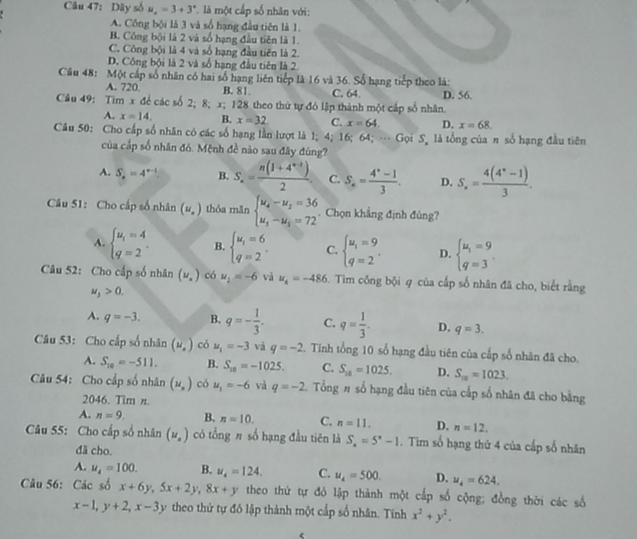 Dãy số u_n=3+3^n * là một cấp số nhân với:
A. Công bội là 3 và số hạng đầu tiên là 1.
B. Công bội là 2 và số hạng đầu tiên là 1.
C. Công bội là 4 và số hạng đầu tiên là 2.
D. Công bội là 2 và số hạng đầu tiên là 2.
Câu 48: Một cấp số nhân có hai số hạng liên tiếp là 16 và 36. Số hạng tiếp theo là:
A. 720. B. 81. C. 64. D. 56.
Câu 49: Tìm x để các số 2; 8; x; 128 theo thứ tự đó lập thành một cấp số nhân.
A. x=14. B. x=32. C. x=64. D. x=68.
Câu 50: Cho cấp số nhân có các số hạng lằn lượt là 1; 4; 16; 64; … Gọi S_n là tổng của π số hạng đầu tiên
của cấp số nhân đó. Mệnh đề nào sau đây đùng?
A. S_n=4^(n-1). B. S_n= (n(1+4^(n-1)))/2 . C. S_n= (4^n-1)/3 . D. S_n= (4(4^n-1))/3 .
Câu 51: Cho cấp số nhân (u_n) thòa mãn beginarrayl u_4-u_2=36 u_5-u_3=72endarray. Chọn khẳng định đủng?
A. beginarrayl u_1=4 q=2endarray. . B. beginarrayl u_i=6 q=2endarray. . C. beginarrayl u_1=9 q=2endarray. . D. beginarrayl u_1=9 q=3endarray. .
Câu 52: Cho cấp số nhân (u_n) có u_2=-6 và u_6=-486. Tìm công bội q của cấp số nhân đã cho, biết rằng
u_3>0.
A. q=-3. B. q=- 1/3 . C. q= 1/3 . D. q=3.
Câu 53: Cho cấp số nhân (u_0) có u_1=-3 và q=-2. Tính tổng 10 số hạng đầu tiên của cấp số nhân đã cho.
A. S_10=-511. B. S_10=-1025. C. S_10=1025. D. S_10=1023.
Câu 54: Cho cấp số nhân (u_n) có u_1=-6 và q=-2 2. Tổng # số hạng đầu tiên của cấp số nhân đã cho bằng
2046. Tim n.
A. n=9. B. n=10. C. n=11. D. n=12.
Câu 55: Cho cấp số nhân (u_n) có tổng π số hạng đầu tiên là S_n=5^n-1. Tim số hạng thứ 4 của cấp số nhân
đã cho.
A. u_4=100. B. u_4=124. C. u_4=500. D. u_4=624.
Câu 56: Các số x+6y,5x+2y,8x+y theo thứ tự đỏ lập thành một cấp số cộng; đồng thời các số
x-1,y+2,x-3y theo thứ tự đó lập thành một cấp số nhân. Tính x^2+y^2.