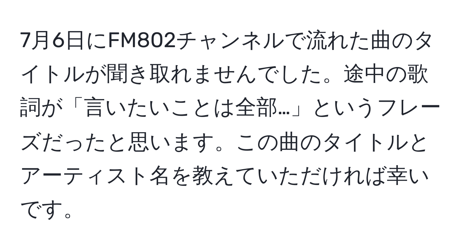 7月6日にFM802チャンネルで流れた曲のタイトルが聞き取れませんでした。途中の歌詞が「言いたいことは全部…」というフレーズだったと思います。この曲のタイトルとアーティスト名を教えていただければ幸いです。