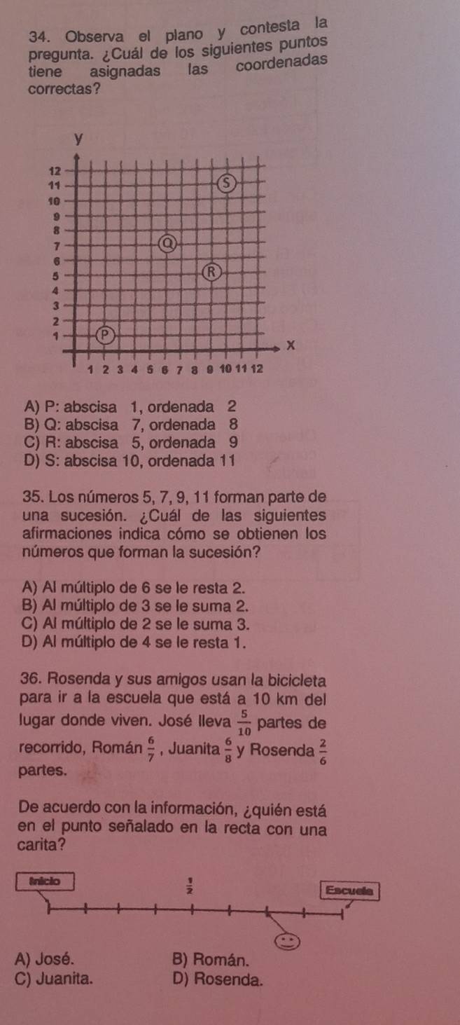 Observa el plano y contesta la
pregunta. ¿Cuál de los siguientes puntos
tiene asignadas las coordenadas
correctas?
A) P: abscisa 1, ordenada 2
B) Q: abscisa 7, ordenada 8
C) R: abscisa 5, ordenada 9
D) S: abscisa 10, ordenada 11
35. Los números 5, 7, 9, 11 forman parte de
una sucesión. ¿Cuál de las siguientes
afirmaciones indica cómo se obtienen los
números que forman la sucesión?
A) Al múltiplo de 6 se le resta 2.
B) Al múltiplo de 3 se le suma 2.
C) Al múltiplo de 2 se le suma 3.
D) Al múltiplo de 4 se le resta 1.
36. Rosenda y sus amigos usan la bicicleta
para ir a la escuela que está a 10 km del
lugar donde viven. José Ileva  5/10  partes de
recorrido, Román  6/7  , Juanita  6/8  y Rosenda  2/6 
partes.
De acuerdo con la información, ¿quién está
en el punto señalado en la recta con una
carita?
A) José. B) Román.
C) Juanita. D) Rosenda.