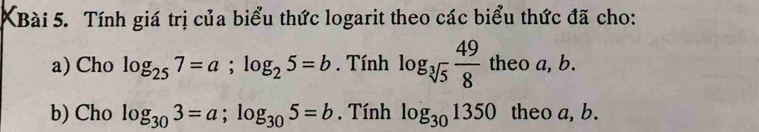 KBài 5. Tính giá trị của biểu thức logarit theo các biểu thức đã cho: 
a) Cho log _257=a; log _25=b. Tính log _sqrt[3](5) 49/8  theo a, b. 
b) Cho log _303=a; log _305=b. Tính log _301350 theo a, b.