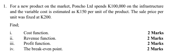 For a new product on the market, Poncho Ltd spends K100,000 on the infrastructure 
and the variable cost is estimated as K150 per unit of the product. The sale price per 
unit was fixed at K200. 
Find; 
i. Cost function. 2 Marks 
ii. Revenue function. 2 Marks 
iii. Profit function. 2 Marks 
iv. The break-even point. 2 Marks