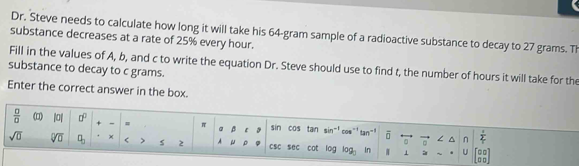 Dr. Steve needs to calculate how long it will take his 64-gram sample of a radioactive substance to decay to 27 grams. Th 
substance decreases at a rate of 25% every hour. 
Fill in the values of A, b, and c to write the equation Dr. Steve should use to find t, the number of hours it will take for the 
substance to decay to c grams. 
Enter the correct answer in the box.
 □ /□   (0) |0| □^(□) + = sin cos tan sin-' cos-' tan- overline □  / n sumlimits _i
π a β ε
sqrt(□ ) sqrt[□](□ ) □ _□  × > s 2 A μ ρ csc sec cot log log In H ⊥
x_circ 
U 1oo