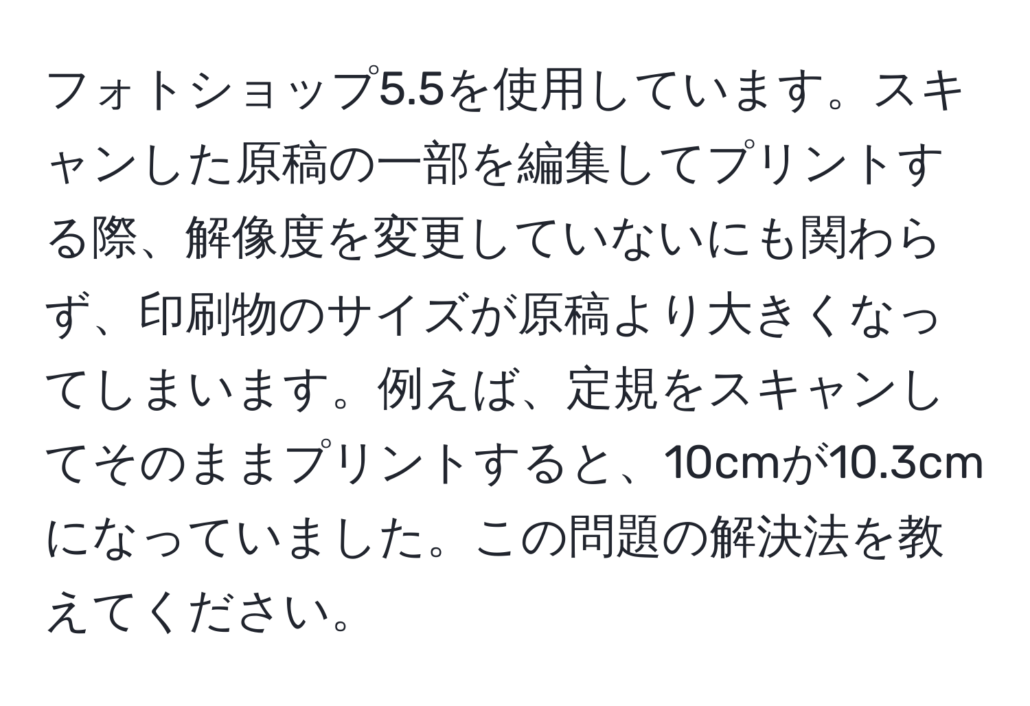 フォトショップ5.5を使用しています。スキャンした原稿の一部を編集してプリントする際、解像度を変更していないにも関わらず、印刷物のサイズが原稿より大きくなってしまいます。例えば、定規をスキャンしてそのままプリントすると、10cmが10.3cmになっていました。この問題の解決法を教えてください。