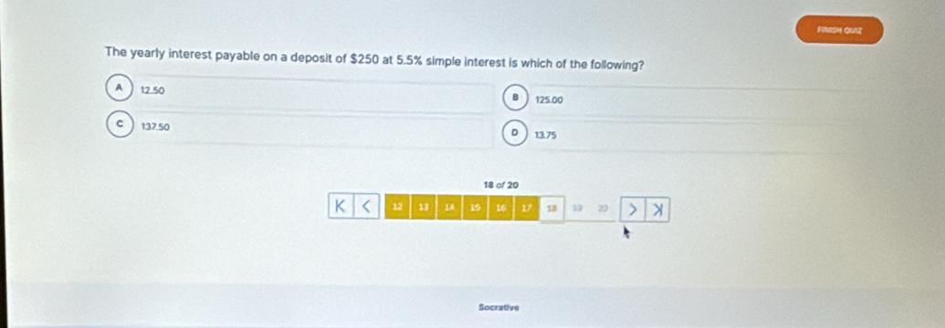 FINISH QUIZ
The yearly interest payable on a deposit of $250 at 5.5% simple interest is which of the following?
A 12.50
B 125.00
C 137.50
D 13.75
18 of 20
K < <tex>12 13 14 19 16 17 18 19 20
Socrative