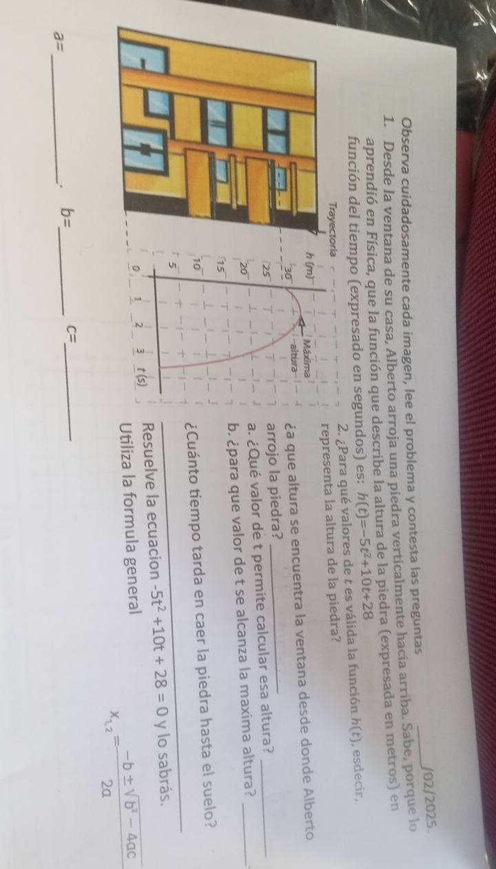 Observa cuidadosamente cada imagen, lee el problema y contesta las preguntas _/02/2025.
1. Desde la ventana de su casa, Alberto arroja una piedra verticalmente hacia arriba. Sabe, porque lo
aprendió en Física, que la función que describe la altura de la piedra (expresada en metros) en
función del tiempo (expresado en segundos) es: h(t)=-5t^2+10t+28
Para qué valores de t es válida la función h(t) , esdecir,
resenta la altura de la piedra?
que altura se encuentra la ventana desde donde Alberto
ojo la piedra?_
Qué valor de t permite calcular esa altura?__
¿para que valor de t se alcanza la maxima altura?
_
uánto tiempo tarda en caer la piedra hasta el suelo?
suelve la ecuacion -5t^2+10t+28=0 y lo sabrás.
liza la formula general
x_1,2= (-b± sqrt(b^2-4ac))/2a 
c= _
_ a=. b= _