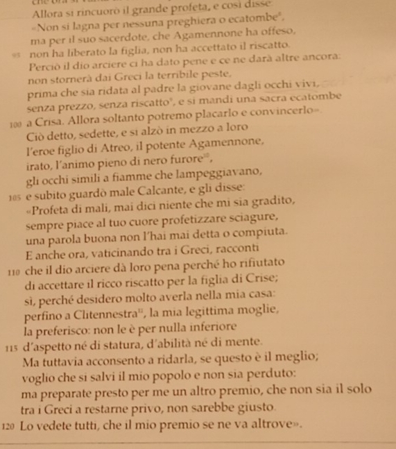 Allora si rincuoró il grande profeta, e così disse
"Non si lagna per nessuna preghiera o ecatombe",
ma per il suo sacerdote, che Agamennone ha offeso,
05 non ha liberato la figlia, non ha accettato il riscatto.
Perciò il dio arciere ci ha dato pene e ce ne darà altre ancora:
non stornerà dai Greci la terríbile peste,
prima che sia ridata al padre la giovane dagli occhi vivi,
senza prezzo, senza riscattoº, e si mandi una sacra ecatombe
10 a Crisa. Allora soltanto potremo placarlo e convincerlo=.
Ciò detto, sedette, e si alzò in mezzo a loro
l’eroe figlio di Atreo, il potente Agamennone,
irato, l’animo pieno di nero furore²,
gli occhi simili a fiamme che lampeggiavano,
105  e subito guardò male Calcante, e gli disse:
«Profeta di mali, mai dici niente che mi sia gradito,
sempre piace al tuo cuore profetizzare sciagure,
una parola buona non l’hai mai detta o compiuta.
E anche ora, vaticinando tra i Greci, racconti
110 che il dio arciere dà loro pena perché ho rifiutato
di accettare il ricco riscatto per la figlia di Crise;
sì, perché desidero molto averla nella mia casa:
perfino a Clitennestra'', la mia legittima moglie,
la preferisco: non le è per nulla inferiore
15 d'aspetto né di statura, d'abilità né di mente.
Ma tuttavia acconsento a ridarla, se questo è il meglio;
voglio che si salvi il mio popolo e non sia perduto:
ma preparate presto per me un altro premio, che non sia il solo
tra i Greci a restarne privo, non sarebbe giusto.
12 Lo vedete tutti, che il mio premio se ne va altrove».