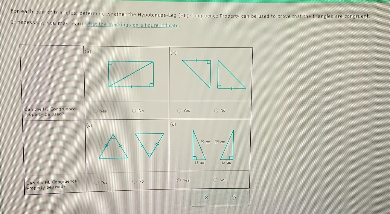 For each pair of triangles, determine whether the Hypotenuse-Leg (HL) Congruence Property can be used to prove that the triangles are congruent. 
If necessary, you may learn what the markings on a figure indicate.