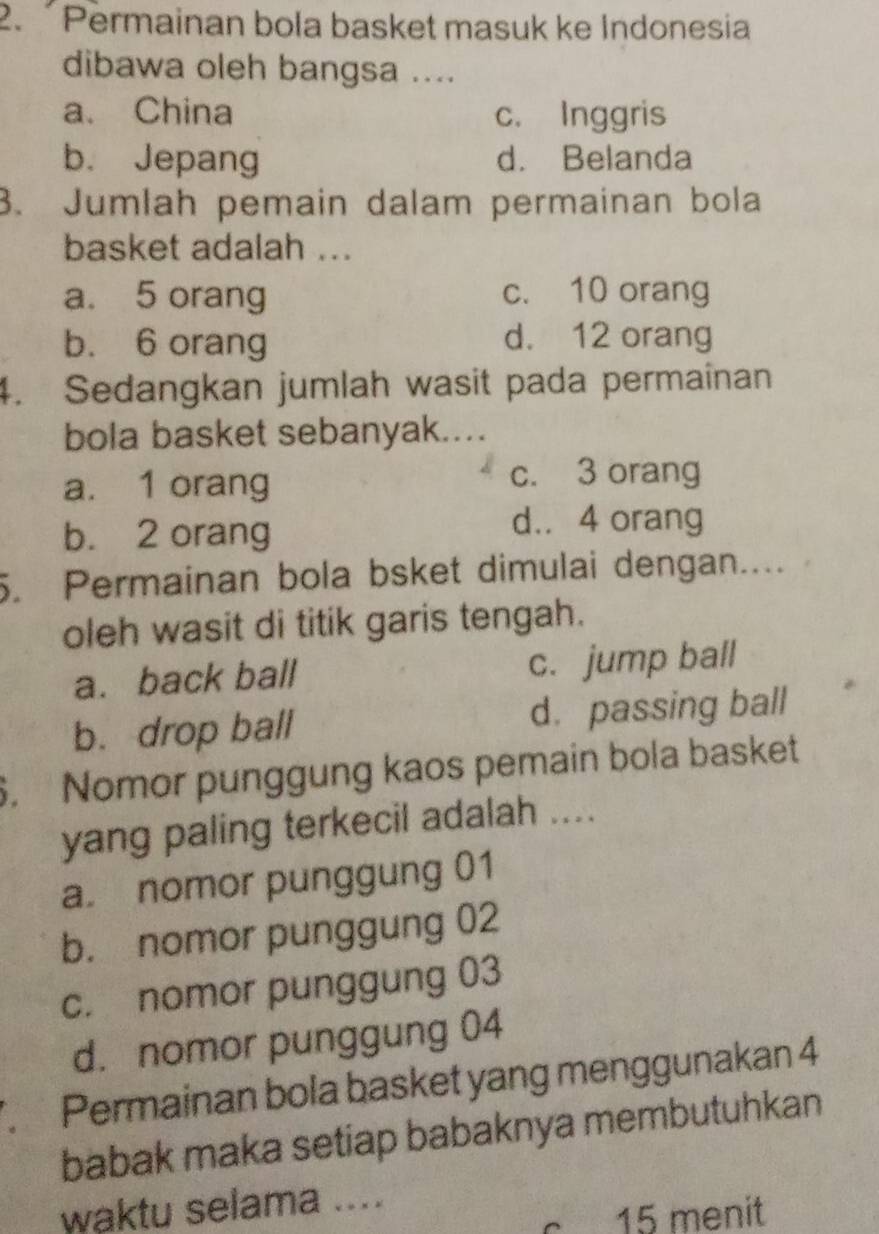 Permainan bola basket masuk ke Indonesia
dibawa oleh bangsa ....
a. China c. Inggris
b. Jepang d. Belanda
3. Jumlah pemain dalam permainan bola
basket adalah ...
a. 5 orang c. 10 orang
b. 6 orang
d. 12 orang
4. Sedangkan jumlah wasit pada permaînan
bola basket sebanyak....
a. 1 orang
c. 3 orang
b. 2 orang
d.. 4 orang
5. Permainan bola bsket dimulai dengan....
oleh wasit di titik garis tengah.
a. back ball c. jump ball
b. drop ball d. passing ball
. Nomor punggung kaos pemain bola basket
yang paling terkecil adalah ....
a. nomor punggung 01
b. nomor punggung 02
c. nomor punggung 03
d. nomor punggung 04. Permainan bola basket yang menggunakan 4
babak maka setiap babaknya membutuhkan
waktu selama ....
15 menit