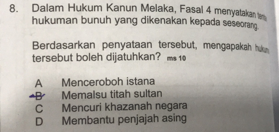 Dalam Hukum Kanun Melaka, Fasal 4 menyatakan ten
hukuman bunuh yang dikenakan kepada seseorang.
Berdasarkan penyataan tersebut, mengapakah huku
tersebut boleh dijatuhkan? ms 10
A Menceroboh istana
a B Memalsu titah sultan
C Mencuri khazanah negara
D Membantu penjajah asing