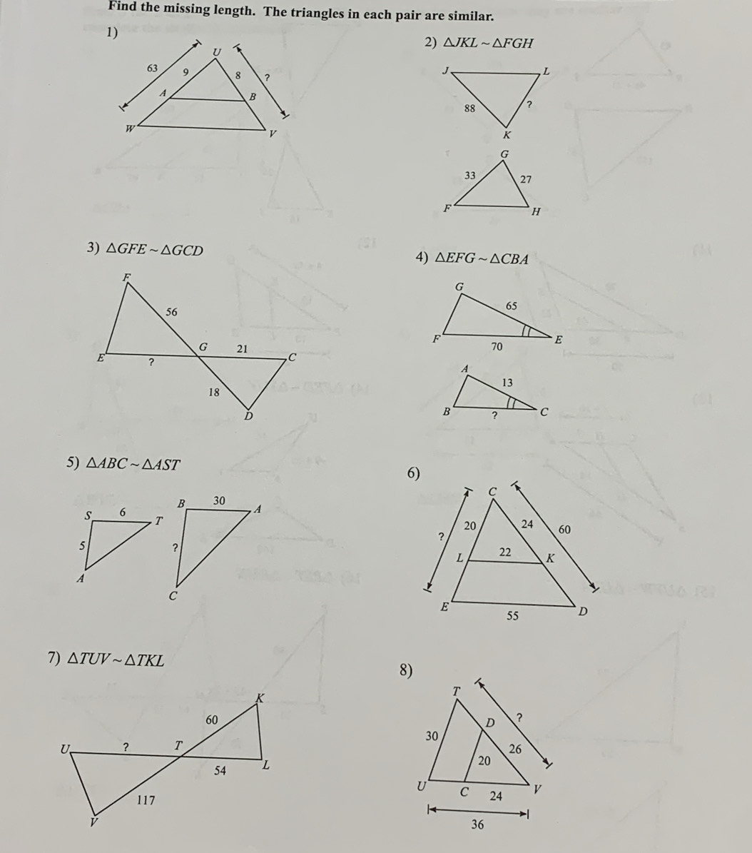 Find the missing length. The triangles in each pair are similar. 
2) △ JKLsim △ FGH
3) △ GFEsim △ GCD 4) △ EFGsim △ CBA
5) △ ABCsim △ AST
6) 

7) △ TUVsim △ TKL
8)