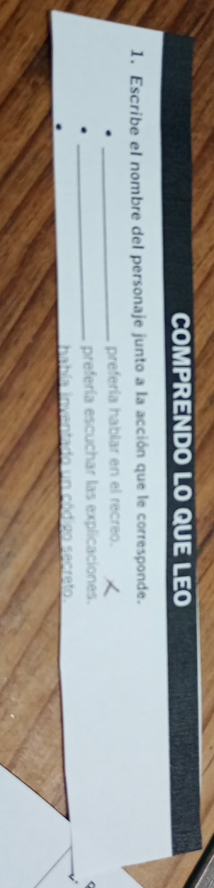 COMPRENDO LO QUE LEO
1. Escribe el nombre del personaje junto a la acción que le corresponde.
_prefería hablar en el recreo.
_prefería escuchar las explicaciones.
(
habla inventado un código secreto.