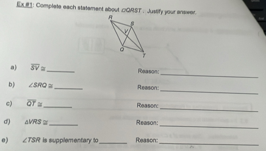 Ex #1: Complete each statement about □ QRST. Justify your answer. 
_ 
a) overline SV≌ _ Reason: 
_ 
b) ∠ SRQ≌ _ Reason: 
_ 
c) overline QT≌ _Reason: 
_ 
d) △ VRS≌ _Reason: 
e) ∠ TSR is supplementary to _Reason:_