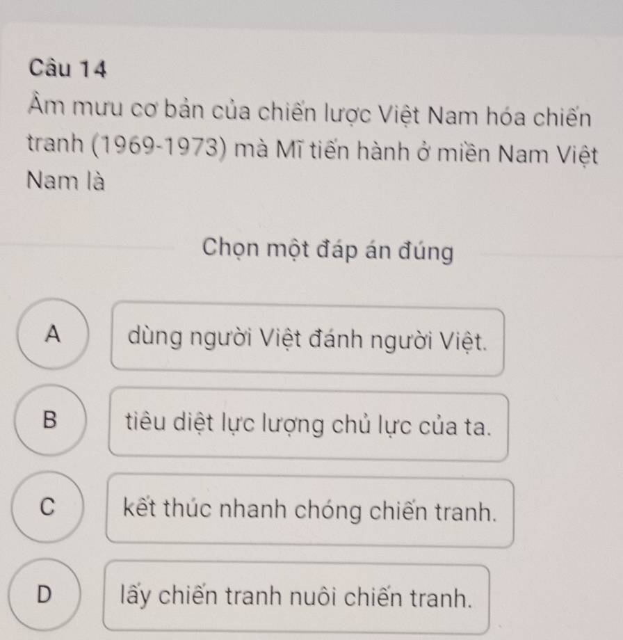 Âm mưu cơ bản của chiến lược Việt Nam hóa chiến
tranh (1969-1973) mà Mĩ tiến hành ở miền Nam Việt
Nam là
Chọn một đáp án đúng
A dùng người Việt đánh người Việt.
B tiêu diệt lực lượng chủ lực của ta.
C kết thúc nhanh chóng chiến tranh.
D ấy chiến tranh nuôi chiến tranh.