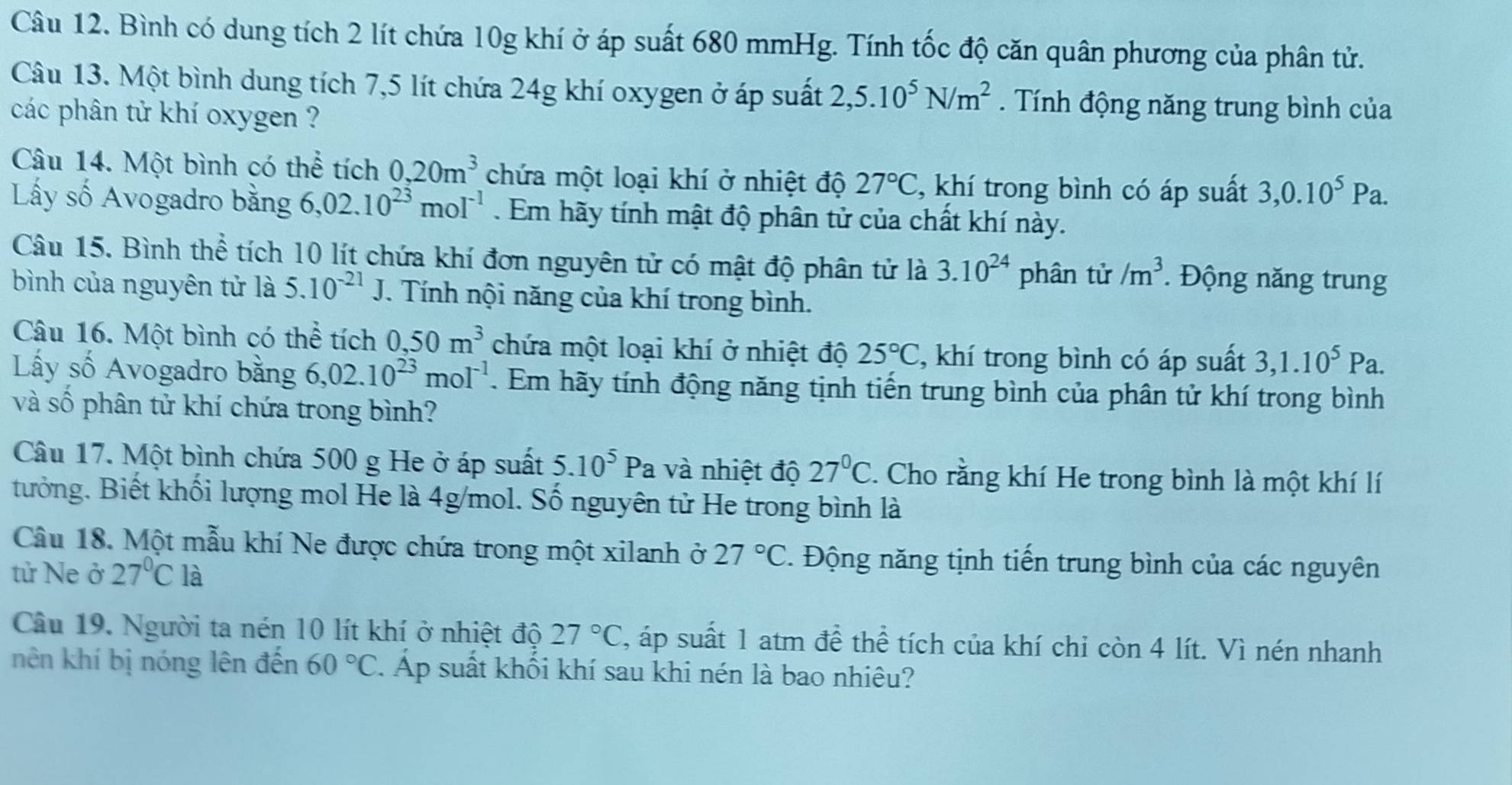 Bình có dung tích 2 lít chứa 10g khí ở áp suất 680 mmHg. Tính tốc độ căn quân phương của phân tử.
Câu 13. Một bình dung tích 7,5 lít chứa 24g khí oxygen ở áp suất 2,5.10^5N/m^2. Tính động năng trung bình của
các phân tử khí oxygen ?
Câu 14. Một bình có thể tích 0,20m^3 chứa một loại khí ở nhiệt độ 27°C , khí trong bình có áp suất 3,0.10^5Pa.
Lấy số Avogadro bằng 6,02.10^(23)mol^(-1). Em hãy tính mật độ phân tử của chất khí này.
Câu 15. Bình thể tích 10 lít chứa khí đơn nguyên tử có mật độ phân tử là 3.10^(24) phân tử /m^3. Động năng trung
bình của nguyên tử là 5.10^(-21)J.. Tính nội năng của khí trong bình.
Câu 16. Một bình có thể tích 0,50m^3 chứa một loại khí ở nhiệt độ 25°C , khí trong bình có áp suất 3,1.10^5Pa.
Lấy số Avogadro bằng 6,02.10^(23)mol^(-1). Em hãy tính động năng tịnh tiến trung bình của phân tử khí trong bình
và số phân tử khí chứa trong bình?
Câu 17. Một bình chứa 500 g He ở áp suất 5.10^5P a và nhiệt độ 27°C. Cho rằng khí He trong bình là một khí lí
tưởng. Biết khối lượng mol He là 4g/mol. Số nguyên tử He trong bình là
Câu 18. Một mẫu khí Ne được chứa trong một xilanh ở 27°C. Động năng tịnh tiến trung bình của các nguyên
tử Ne ở 27°C là
Câu 19. Người ta nén 10 lít khí ở nhiệt độ 27°C , áp suất 1 atm đề thể tích của khí chỉ còn 4 lít. Vì nén nhanh
nên khí bị nóng lên đến 60°C 7. Áp suất khối khí sau khi nén là bao nhiêu?