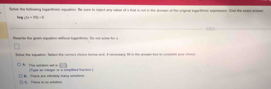 Solve the following logarithmic equation. Be sure to reject any value of x that is not in the domain of the original logarithmic expression. Give the exact answer.
log _2(x+20)=6
Rewrite the given equation without logarithms. Do not solve for x.
Solve the equation. Select the correct choice below and, if necessary, fill in the answer box to complete your choice.
A. The solution set is ( 
(Type an integer or a simplified fraction.)
B. There are infinitely many solutions.
C. There is no solution