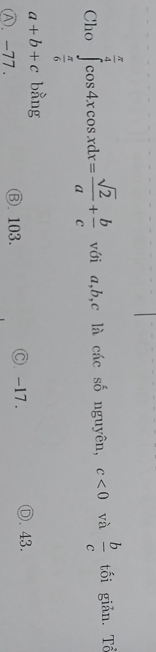 Cho ∈tlimits _ π /6 ^ π /4 cos 4xcos xdx= sqrt(2)/a + b/c  với a, b, c là các số nguyên, c<0</tex> và  b/c  tối giản. Tổ
a+b+c bằng
C. -17.
Ⓓ. 43.
Ⓐ. -77.
Ⓑ. 103.