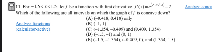 For -1.5 , let f be a function with first derivative f'(x)=e^((x^4)-2x^2+1)-2. Analyze conca
Which of the following are all intervals on which the graph off is concave down?
(A) (-0.418,0.418) only
Analyze functions (B) (-1,1)
(calculator-active) (C) (-1.354, -0. 409) and (0.409,1.354)
(D) (-1.5,-1) and (0,1)
(E) (-1.5,-1.354),(-0.409,0) , and (1.354,1.5)