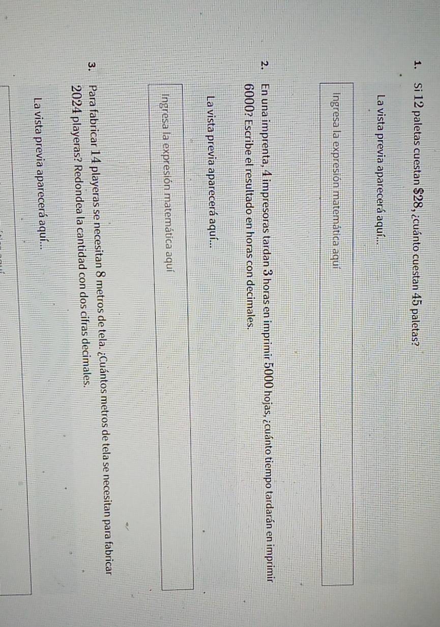 Si 12 paletas cuestan $28, ¿cuánto cuestan 45 paletas? 
La vista previa aparecerá aquí... 
Ingresa la expresión matemática aquí 
2. En una imprenta, 4 impresoras tardan 3 horas en imprimir 5000 hojas, ¿cuánto tiempo tardarán en imprimir
6000? Escribe el resultado en horas con decimales. 
La vista previa aparecerá aquí... 
Ingresa la expresión matemática aquí 
3. Para fabricar 14 playeras se necesitan 8 metros de tela. ¿Cuántos metros de tela se necesitan para fabricar
2024 playeras? Redondea la cantidad con dos cifras decimales. 
La vista previa aparecerá aquí...