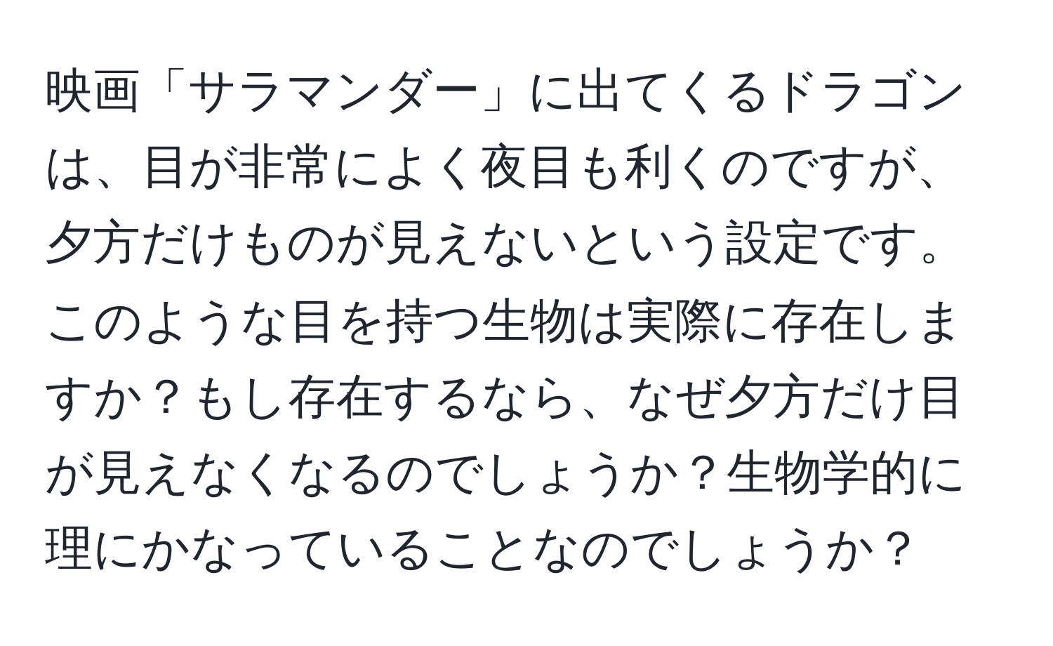 映画「サラマンダー」に出てくるドラゴンは、目が非常によく夜目も利くのですが、夕方だけものが見えないという設定です。このような目を持つ生物は実際に存在しますか？もし存在するなら、なぜ夕方だけ目が見えなくなるのでしょうか？生物学的に理にかなっていることなのでしょうか？