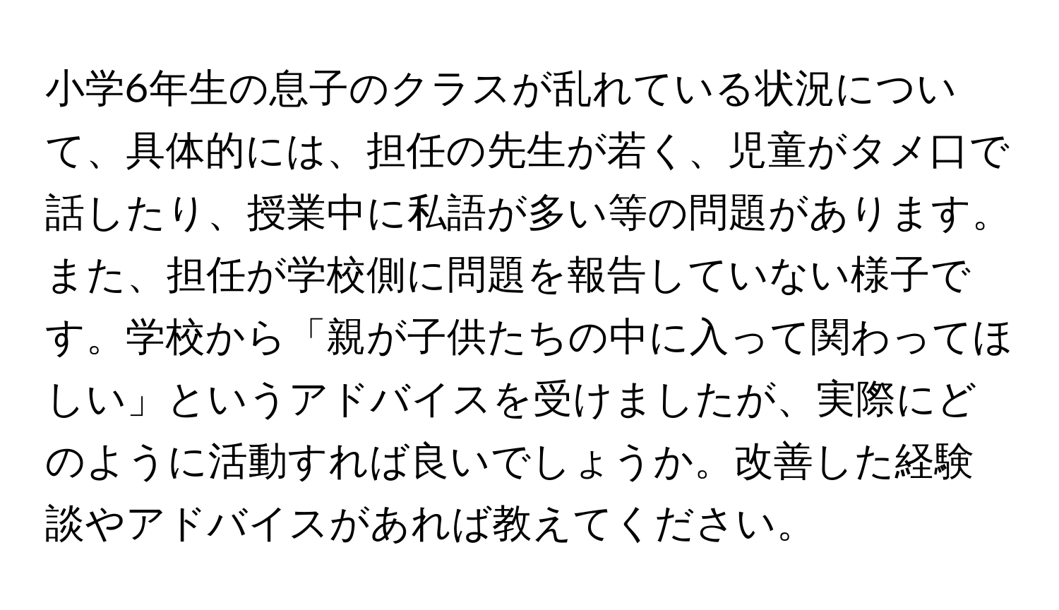 小学6年生の息子のクラスが乱れている状況について、具体的には、担任の先生が若く、児童がタメ口で話したり、授業中に私語が多い等の問題があります。また、担任が学校側に問題を報告していない様子です。学校から「親が子供たちの中に入って関わってほしい」というアドバイスを受けましたが、実際にどのように活動すれば良いでしょうか。改善した経験談やアドバイスがあれば教えてください。