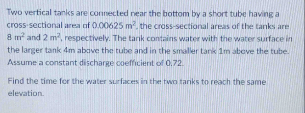 Two vertical tanks are connected near the bottom by a short tube having a 
cross-sectional area of 0.00625m^2 , the cross-sectional areas of the tanks are
8m^2 and 2m^2 , respectively. The tank contains water with the water surface in 
the larger tank 4m above the tube and in the smaller tank 1m above the tube. 
Assume a constant discharge coefficient of 0.72. 
Find the time for the water surfaces in the two tanks to reach the same 
elevation.