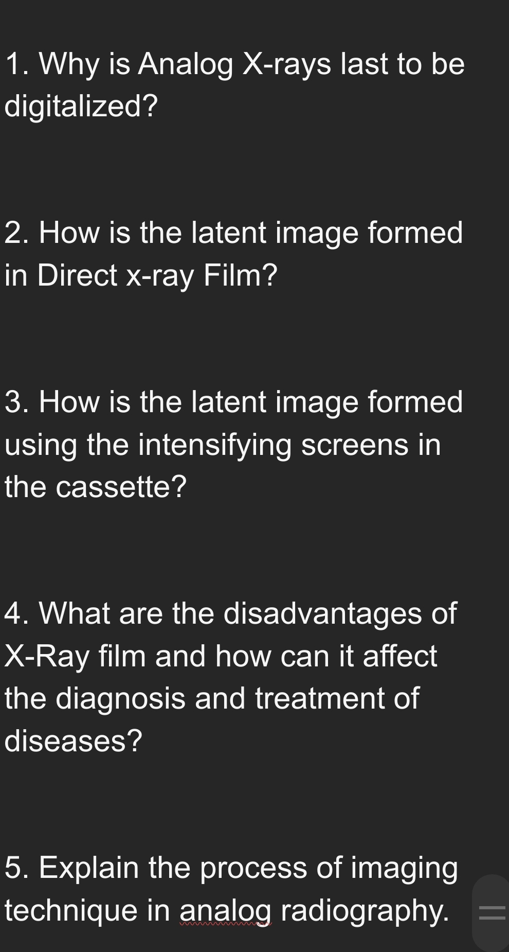 Why is Analog X -rays last to be 
digitalized? 
2. How is the latent image formed 
in Direct x -ray Film? 
3. How is the latent image formed 
using the intensifying screens in 
the cassette? 
4. What are the disadvantages of
X -Ray film and how can it affect 
the diagnosis and treatment of 
diseases? 
5. Explain the process of imaging 
technique in analog radiography.