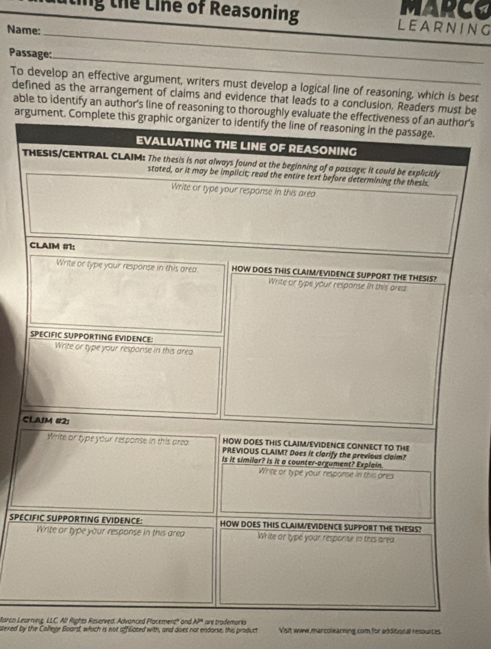 MARCO
ting the Line of Reasoning LEARNING
Name:_
Passage:_
To develop an effective argument, writers must develop a logical line of reasoning, which is best
defined as the arrangement of claims and evidence that leads to a conclusion, Readers must be
able to identify an author’s line of reasoning to thoroughly evr's
argume
T
C
SPEC
tarco LeaLC, All Rights Reserved. Advanced Placement" and AP° are trademarks
stered by the College Board, which is not affiliated with, and does not endarse, this product Visit www.marcolearning.com for additional resources