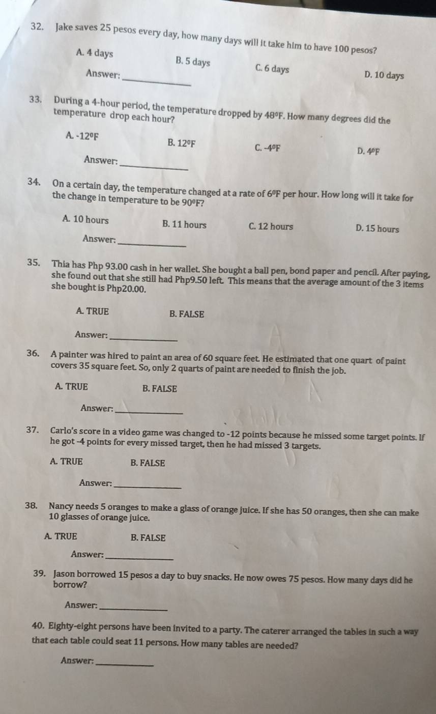 Jake saves 25 pesos every day, how many days will it take him to have 100 pesos?
_
A. 4 days B. 5 days C. 6 days D. 10 days
Answer:
33. During a 4-hour period, the temperature dropped by 48°F. How many degrees did the
temperature drop each hour?
A. -12°F
B. 12°F C. -4ºF D. 4ºF
_
Answer:
34. On a certain day, the temperature changed at a rate of 6°F per hour. How long will it take for
the change in temperature to be 90°F 2
A. 10 hours B. 11 hours C. 12 hours D. 15 hours
_
Answer:
35. Thia has Php 93.00 cash in her wallet. She bought a ball pen, bond paper and pencil. After paying,
she found out that she still had Php9.50 left. This means that the average amount of the 3 items
she bought is Php20.00.
A. TRUE B. FALSE
Answer:
_
36. A painter was hired to paint an area of 60 square feet. He estimated that one quart of paint
covers 35 square feet. So, only 2 quarts of paint are needed to finish the job.
A. TRUE B. FALSE
Answer_
37. Carlo's score in a video game was changed to -12 points because he missed some target points. If
he got -4 points for every missed target, then he had missed 3 targets.
A. TRUE B. FALSE
Answer:_
38. Nancy needs 5 oranges to make a glass of orange juice. If she has 50 oranges, then she can make
10 glasses of orange juice.
A. TRUE B. FALSE
Answer:
_
39. Jason borrowed 15 pesos a day to buy snacks. He now owes 75 pesos. How many days did he
borrow?
Answer:_
40. Eighty-eight persons have been invited to a party. The caterer arranged the tables in such a way
that each table could seat 11 persons. How many tables are needed?
Answer:
_