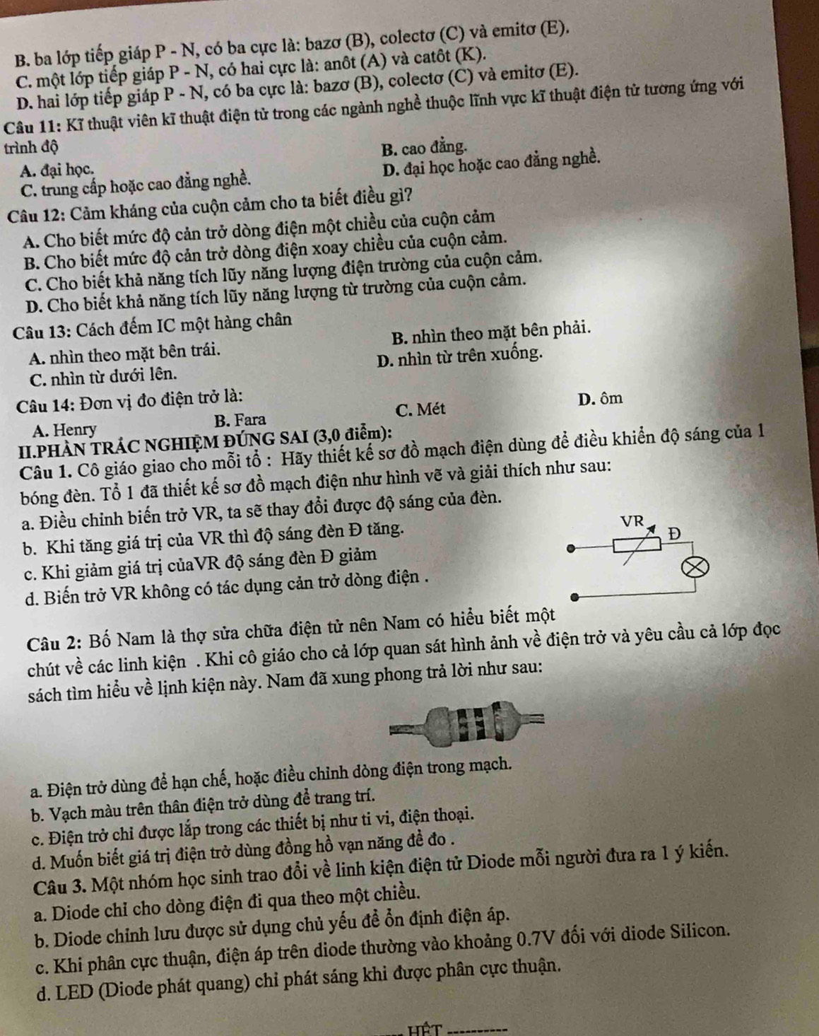 B. ba lớp tiếp giáp P - N, có ba cực là: bazơ (B), colectơ (C) và emitơ (E).
C. một lớp tiếp giáp P - N, có hai cực là: anôt (A) và catôt (K).
D. hai lớp tiếp giáp P - N, có ba cực là: bazơ (B), colectơ (C) và emitơ (E).
Câu 11: Kĩ thuật viên kĩ thuật điện tử trong các ngành nghề thuộc lĩnh vực kĩ thuật điện tử tương ứng với
trình độ B. cao đẳng.
A. đại học.
C. trung cấp hoặc cao đằng nghề. D. đại học hoặc cao đẳng nghề.
Câu 12: Cảm kháng của cuộn cảm cho ta biết điều gì?
A. Cho biết mức độ cản trở dòng điện một chiều của cuộn cảm
B. Cho biết mức độ cản trở dòng điện xoay chiều của cuộn cảm.
C. Cho biết khả năng tích lũy năng lượng điện trường của cuộn cảm.
D. Cho biết khả năng tích lũy năng lượng từ trường của cuộn cảm.
Câu 13: Cách đếm IC một hàng chân
A. nhìn theo mặt bên trái. B. nhìn theo mặt bên phải.
C. nhìn từ dưới lên. D. nhìn từ trên xuống.
Câu 14: Đơn vị đo điện trở là: D. ôm
C. Mét
A. Henry B. Fara
II.PHÀN TRÁC NGHIỆM ĐÚNG SAI (3,0 điểm):
Câu 1. Cô giáo giao cho mỗi tổ : Hãy thiết kế sơ đồ mạch điện dùng để điều khiển độ sáng của 1
bóng đèn. Tổ 1 đã thiết kế sơ đồ mạch điện như hình vẽ và giải thích như sau:
a. Điều chỉnh biến trở VR, ta sẽ thay đổi được độ sáng của đèn.
b. Khi tăng giá trị của VR thì độ sáng đèn Đ tăng.
c. Khi giảm giá trị củaVR độ sáng đèn Đ giảm
d. Biến trở VR không có tác dụng cản trở dòng điện .
Câu 2: Bố Nam là thợ sửa chữa điện tử nên Nam có hiểu biết một
chút về các linh kiện . Khi cô giáo cho cả lớp quan sát hình ảnh về điện trở và yêu cầu cả lớp đọc
sách tìm hiểu về lịnh kiện này. Nam đã xung phong trả lời như sau:
a. Điện trở dùng để hạn chế, hoặc điều chỉnh dòng điện trong mạch.
b. Vạch màu trên thân điện trở dùng để trang trí.
c. Điện trở chỉ được lắp trong các thiết bị như ti vi, điện thoại.
d. Muốn biết giá trị điện trở dùng đồng hồ vạn năng đề đo .
Câu 3. Một nhóm học sinh trao đổi về linh kiện điện tử Diode mỗi người đưa ra 1 ý kiến.
a. Diode chỉ cho dòng điện đi qua theo một chiều.
b. Diode chỉnh lưu được sử dụng chủ yếu đề ổn định điện áp.
c. Khi phân cực thuận, điện áp trên diode thường vào khoảng 0.7V đối với diode Silicon.
d. LED (Diode phát quang) chỉ phát sáng khi được phân cực thuận.
Hệt_