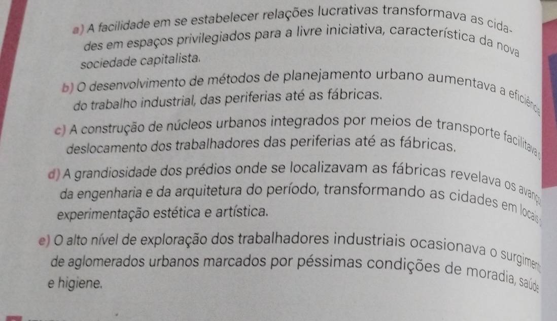 a) A facilidade em se estabelecer relações lucrativas transformava as cida-
des em espaços privilegiados para a livre iniciativa, característica da nova
sociedade capitalista.
b O desenvolvimento de métodos de planejamento urbano aumentava a eficiência
do trabalho industrial, das periferias até as fábricas.
c) A construção de núcleos urbanos integrados por meios de transporte facilitavaço
deslocamento dos trabalhadores das periferias até as fábricas.
d) A grandiosidade dos prédios onde se localizavam as fábricas revelava os avanços
da engenharia e da arquitetura do período, transformando as cidades em locaisa
experimentação estética e artística.
e) O alto nível de exploração dos trabalhadores industriais ocasionava o surgimen
de aglomerados urbanos marcados por péssimas condições de moradia, saúde
e higiene.