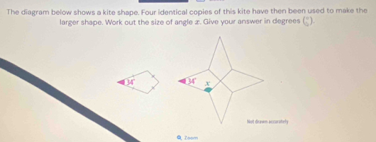 The diagram below shows a kite shape. Four identical copies of this kite have then been used to make the
larger shape. Work out the size of angle x. Give your answer in degrees (beginarrayr circ endpmatrix .endarray ).
34°
Zoom