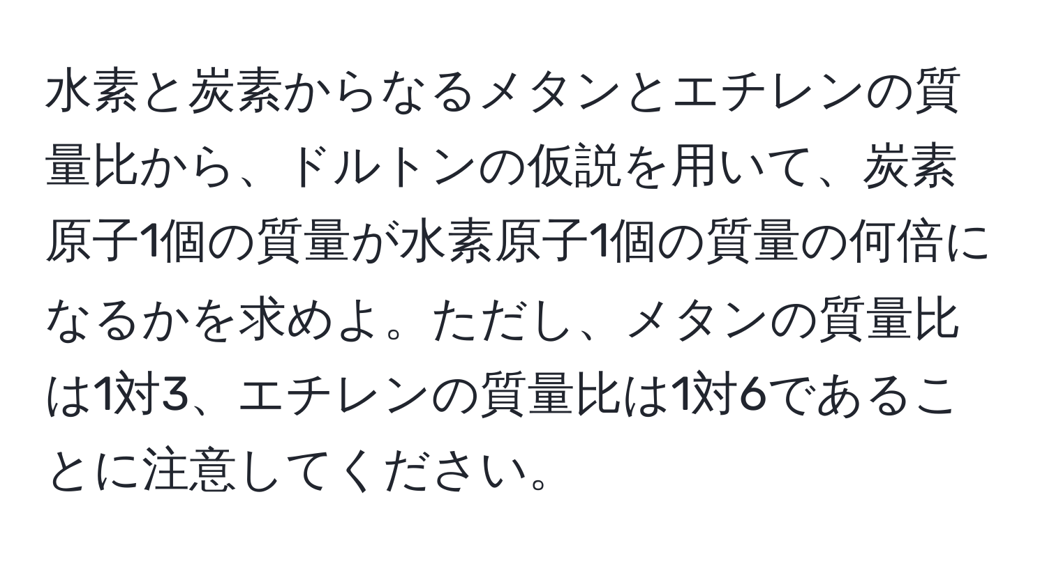 水素と炭素からなるメタンとエチレンの質量比から、ドルトンの仮説を用いて、炭素原子1個の質量が水素原子1個の質量の何倍になるかを求めよ。ただし、メタンの質量比は1対3、エチレンの質量比は1対6であることに注意してください。