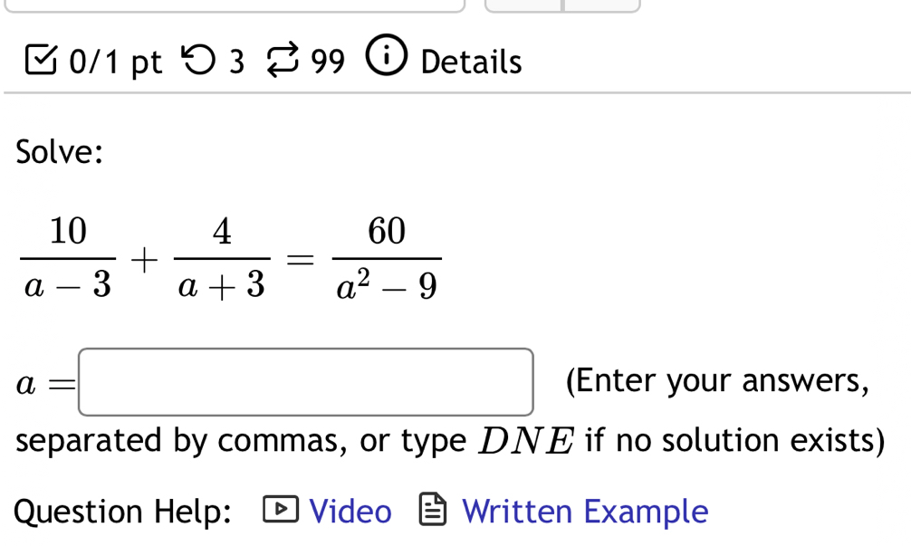 > 3 % 99 Details 
Solve:
 10/a-3 + 4/a+3 = 60/a^2-9 
a=□ (Enter your answers, 
separated by commas, or type DNE if no solution exists) 
Question Help: Video Written Example