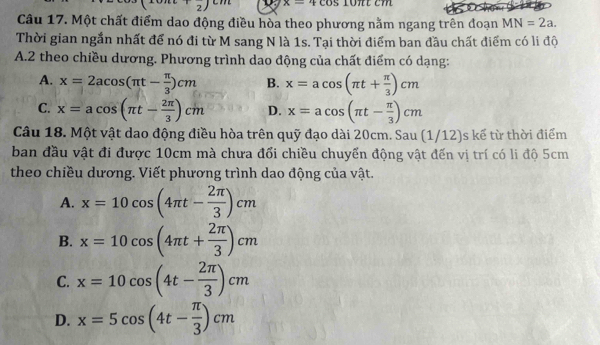 x=+cos 10π ttcos
Câu 17. Một chất điểm dao động điều hòa theo phương nằm ngang trên đoạn MN=2a. 
Thời gian ngắn nhất để nó đi từ M sang N là 1s. Tại thời điểm ban đầu chất điểm có li độ
A.2 theo chiều dương. Phương trình dao động của chất điểm có dạng:
A. x=2acos (π t- π /3 )cm B. x=acos (π t+ π /3 )cm
C. x=acos (π t- 2π /3 )cm D. x=acos (π t- π /3 )cm
Câu 18. Một vật dao động điều hòa trên quỹ đạo dài 20cm. Sau (1/12)s kế từ thời điểm
ban đầu vật đi được 10cm mà chưa đổi chiều chuyển động vật đến vị trí có li độ 5cm
theo chiều dương. Viết phương trình dao động của vật.
A. x=10cos (4π t- 2π /3 )cm
B. x=10cos (4π t+ 2π /3 )cm
C. x=10cos (4t- 2π /3 )cm
D. x=5cos (4t- π /3 )cm