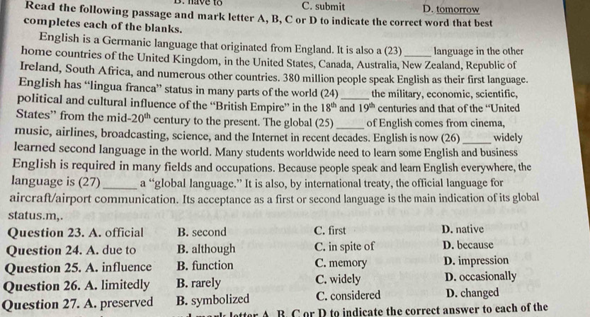 have to C. submit D. tomorrow
Read the following passage and mark letter A, B, C or D to indicate the correct word that best
completes each of the blanks.
English is a Germanic language that originated from England. It is also a (23) language in the other
home countries of the United Kingdom, in the United States, Canada, Australia, New Zealand, Republic of
Ireland, South Africa, and numerous other countries. 380 million people speak English as their first language.
English has “lingua franca” status in many parts of the world (24) the military, economic, scientific,
political and cultural influence of the “British Empire” in the 18^(th) and 19^(th) centuries and that of the “United
States” from the mid -20^(th) century to the present. The global (25) _of English comes from cinema,
music, airlines, broadcasting, science, and the Internet in recent decades. English is now (26) _widely
learned second language in the world. Many students worldwide need to learn some English and business
English is required in many fields and occupations. Because people speak and learn English everywhere, the
language is (27)_ a “global language.” It is also, by international treaty, the official language for
aircraft/airport communication. Its acceptance as a first or second language is the main indication of its global
status.m,.
Question 23. A. official B. second C. first D. native
Question 24. A. due to B. although C. in spite of D. because
Question 25. A. influence B. function C. memory D. impression
Question 26. A. limitedly B. rarely C. widely D. occasionally
Question 27. A. preserved B. symbolized C. considered D. changed
letter A B. C or D to indicate the correct answer to each of the