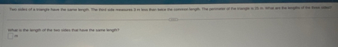 Two sides of a triangle have the same length. The tint side measures 3 m less than teice the comon length. The perimeter of the Vengle is 25 m. What are the lengths of the tiee side? 
What is the lenoth of the two sides that have the same lenoth'