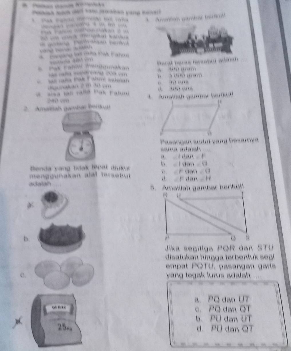 Panan caní Nétula
Peansa sod dad vat jawaban yang kenarl
* Pak Pgled méruat tall raña A Amallah gambar bark
to m mo 
t alr metou a ãn é m
4 Barzang lai Hta Eak Fahmu
* Pax Fahini menggunakan Perat heras leresbut adalah
c ag mdang 2 m a 300 gram
B a 000 gram
Jak Jaša Pak Fahmi setolah e 30 ens
digunakan 2 m 30 em
d. 300 ans
sisa Iais raßlä Pak Fahmi 4. Amatilah gambar berjkuti
240 cm
2. Amaliah gambar Berikut
Pasangan sudut vang besarya
sama adalah
a dan=F
Benda yang lidak lępat diukur
b. | d AB=(2
C、 ∠F d m∠ C=(2
menggunakan alat tersebut
d F dan -H
adalah
5. Amatilah gambar berikut!
D.
Jika segitiga PQR dan STU
disatukan hingga terbentuk segi
empat PQTU, pasangan garis
C. yang tegak lurus adalah 
a. PQ dan UT
c. PQ dan QT
b. PU dan UT
25n d. PU dan QT