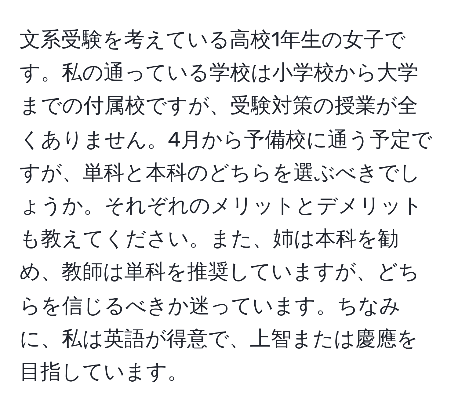 文系受験を考えている高校1年生の女子です。私の通っている学校は小学校から大学までの付属校ですが、受験対策の授業が全くありません。4月から予備校に通う予定ですが、単科と本科のどちらを選ぶべきでしょうか。それぞれのメリットとデメリットも教えてください。また、姉は本科を勧め、教師は単科を推奨していますが、どちらを信じるべきか迷っています。ちなみに、私は英語が得意で、上智または慶應を目指しています。