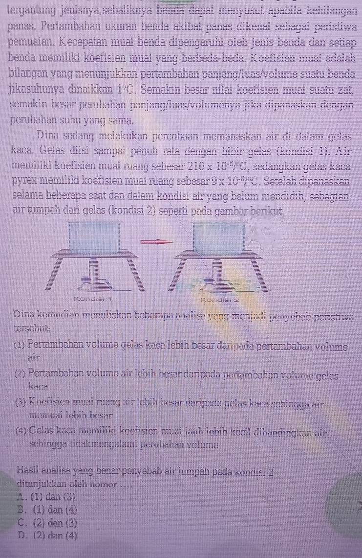 tergantung jenisnya,sebaliknya benđa dapat menyusut apabila kehilangan
pañas. Pertambahan ukuran benda akibał pañas dikenal sebagai peristiwa
pemuaian. Kecepatan muai benda dipengaruhi oleh jenís benda dan setiap
benda memiliki koefisien muai yang berbeda-beda. Koefisien muai adalah
bilangan yang menuŋjukkan pertambahan paŋjang/luas/volume suatu benda
jikasuhunya dinaikkan 1''(_  , Semakin besar nilai koefisien muai suatu zat,
semakin besar perubahan panjang/luas/volumenya jika dipanaskan dengan
perubahan suhu yang sama.
Dina sedang melakukan percobaan memanaskan air di dalam gelas
kaca. Gelas diisi sampai penuh rata dengan bibir gélas (kondisi 1). Air
memiliki koefisien muai ruang sebesar 210* 10^(-6)/C , sedangkan gelás kaca
pyrex memiliki koëfisien muai ruang sebesar 9 x 10 4/9 _  Setelah dipenasken
selama beberapa saat dan dalam kondisi air yang belum mendidih, sebagian
air tumpah dari gelas (kondisi 2) seperti pada gambär berikut.
Dina kemudian menuliskan beberapa analisa yang menjadi penyebab peristiwa
torscbut;
(1) Pertambahan volume gelas kaca lebih besar daripada pertambahan volume
air
(2) Pertambahan volume air lebíh bosar daripada pertambahan volume gelas
kach
(3) Koefision muai ruang air lobih besar daripada gelas kaca schingga air
memual lebih besar 
(4) Gelas kaça memiliki koofision muai jauh lebíh kecil dibandingkan ain
sehingga tidakmengalami perubahan volume
Hasil analisa yang benar penyebab air tumpah pada kondisi 2
ditunjukkan oleh nomor ....
A. (1)dan (3)
B. (1) dan (4)
C. (2) dan (3)
D. (2) dan (4)